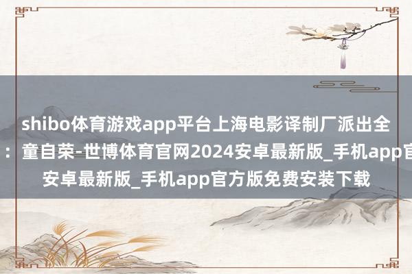 shibo体育游戏app平台上海电影译制厂派出全套“豪华主力气势”：童自荣-世博体育官网2024安卓最新版_手机app官方版免费安装下载