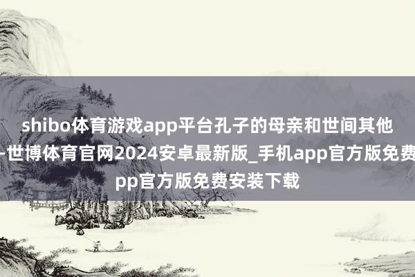 shibo体育游戏app平台孔子的母亲和世间其他母亲雷同-世博体育官网2024安卓最新版_手机app官方版免费安装下载