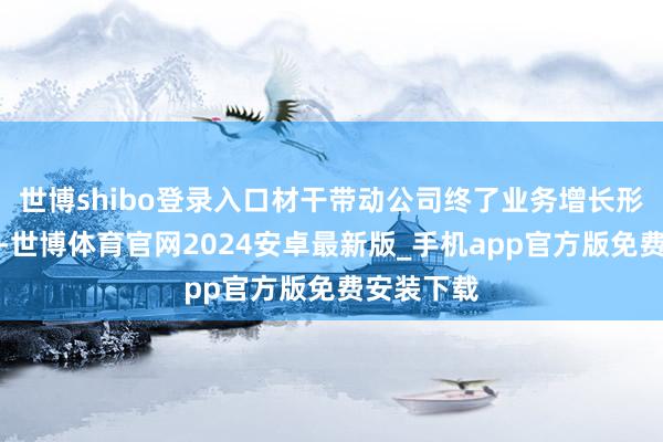 世博shibo登录入口材干带动公司终了业务增长形势的调动-世博体育官网2024安卓最新版_手机app官方版免费安装下载