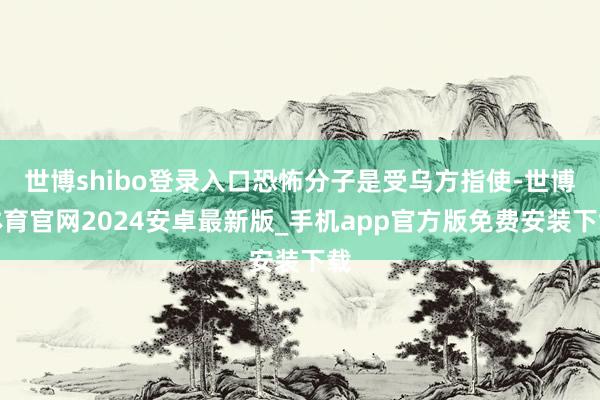 世博shibo登录入口恐怖分子是受乌方指使-世博体育官网2024安卓最新版_手机app官方版免费安装下载