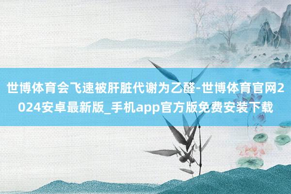 世博体育会飞速被肝脏代谢为乙醛-世博体育官网2024安卓最新版_手机app官方版免费安装下载