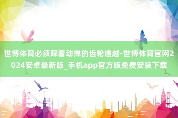 世博体育必须踩着动掸的齿轮逾越-世博体育官网2024安卓最新版_手机app官方版免费安装下载