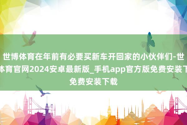 世博体育在年前有必要买新车开回家的小伙伴们-世博体育官网2024安卓最新版_手机app官方版免费安装下载