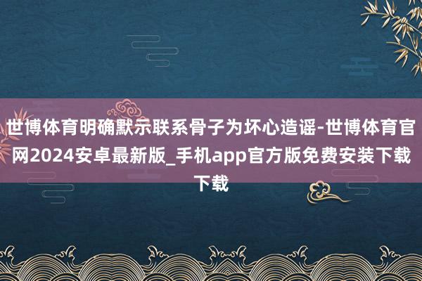 世博体育明确默示联系骨子为坏心造谣-世博体育官网2024安卓最新版_手机app官方版免费安装下载