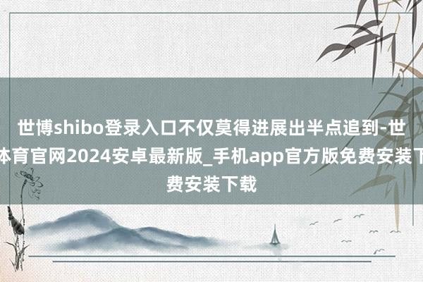 世博shibo登录入口不仅莫得进展出半点追到-世博体育官网2024安卓最新版_手机app官方版免费安装下载