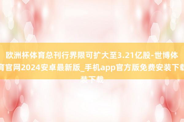 欧洲杯体育总刊行界限可扩大至3.21亿股-世博体育官网2024安卓最新版_手机app官方版免费安装下载