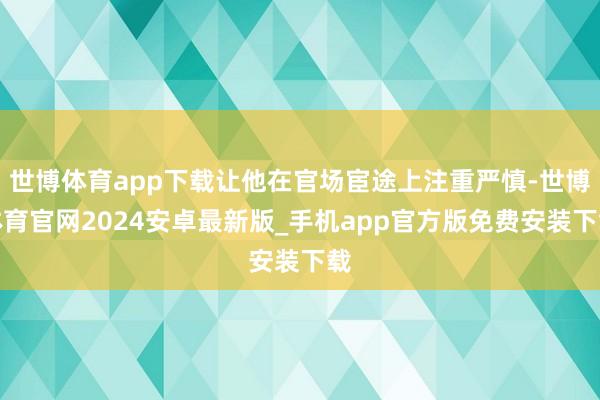 世博体育app下载让他在官场宦途上注重严慎-世博体育官网2024安卓最新版_手机app官方版免费安装下载