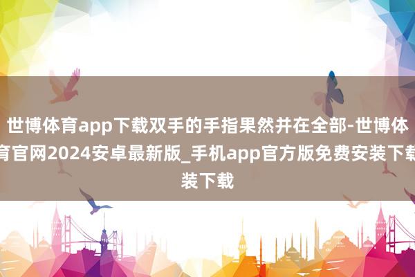 世博体育app下载双手的手指果然并在全部-世博体育官网2024安卓最新版_手机app官方版免费安装下载