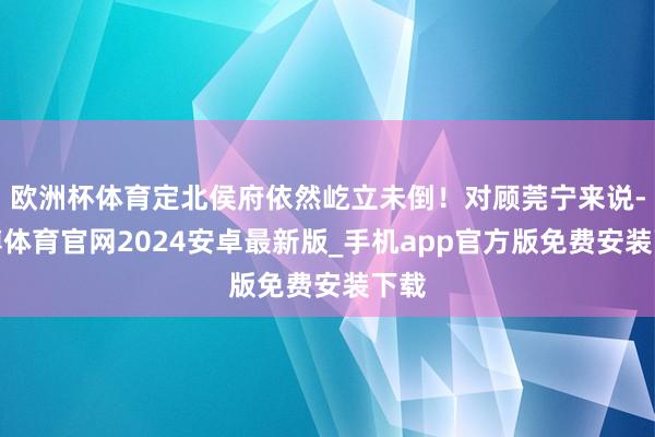 欧洲杯体育定北侯府依然屹立未倒！对顾莞宁来说-世博体育官网2024安卓最新版_手机app官方版免费安装下载