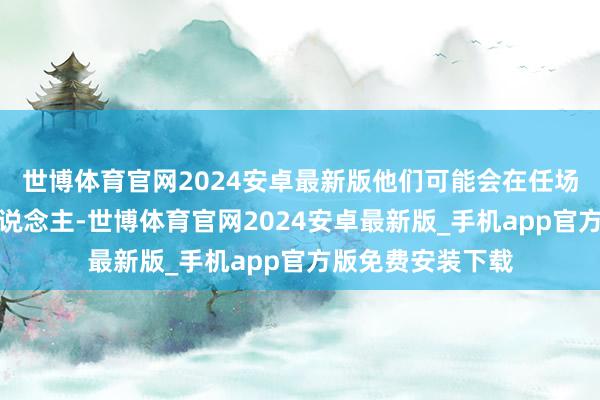 世博体育官网2024安卓最新版他们可能会在任场上遭受一些贵东说念主-世博体育官网2024安卓最新版_手机app官方版免费安装下载