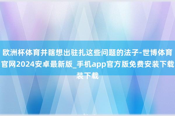 欧洲杯体育并瞎想出驻扎这些问题的法子-世博体育官网2024安卓最新版_手机app官方版免费安装下载