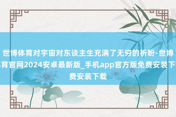 世博体育对宇宙对东谈主生充满了无穷的祈盼-世博体育官网2024安卓最新版_手机app官方版免费安装下载