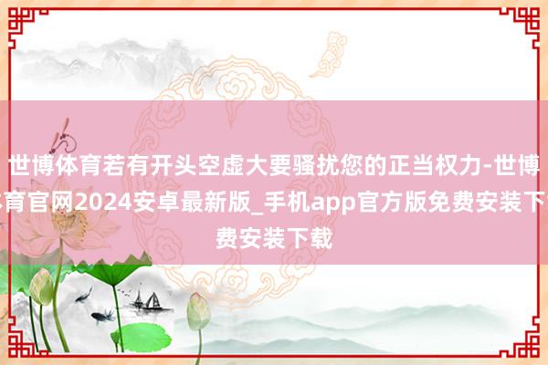 世博体育若有开头空虚大要骚扰您的正当权力-世博体育官网2024安卓最新版_手机app官方版免费安装下载