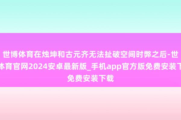 世博体育在烛坤和古元齐无法扯破空间时弊之后-世博体育官网2024安卓最新版_手机app官方版免费安装下载
