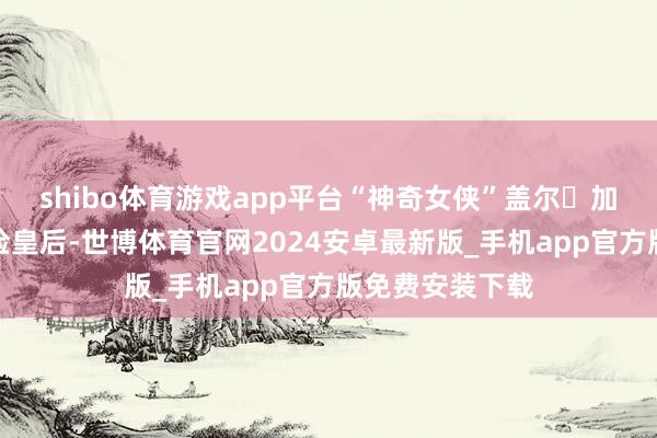 shibo体育游戏app平台“神奇女侠”盖尔・加朵上演邪派阴险皇后-世博体育官网2024安卓最新版_手机app官方版免费安装下载