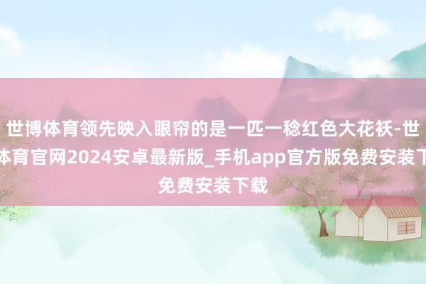 世博体育领先映入眼帘的是一匹一稔红色大花袄-世博体育官网2024安卓最新版_手机app官方版免费安装下载