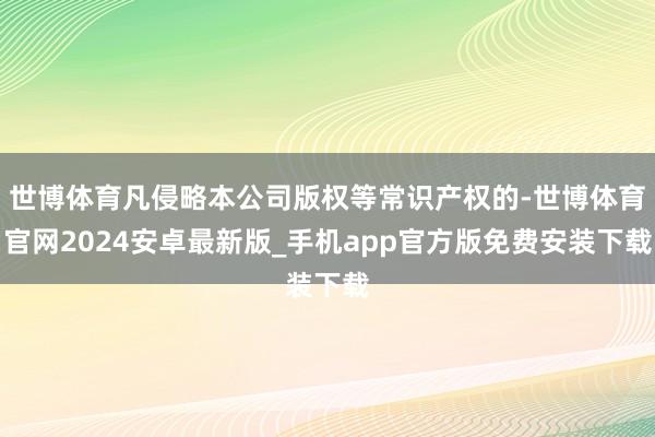 世博体育凡侵略本公司版权等常识产权的-世博体育官网2024安卓最新版_手机app官方版免费安装下载