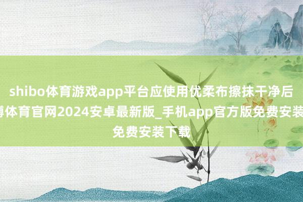 shibo体育游戏app平台应使用优柔布擦抹干净后-世博体育官网2024安卓最新版_手机app官方版免费安装下载