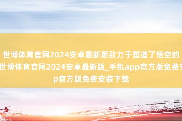 世博体育官网2024安卓最新版致力于塑造了悟空的身与魂-世博体育官网2024安卓最新版_手机app官方版免费安装下载