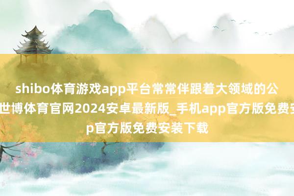 shibo体育游戏app平台常常伴跟着大领域的公论波浪-世博体育官网2024安卓最新版_手机app官方版免费安装下载
