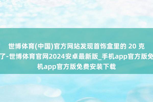 世博体育(中国)官方网站发现首饰盒里的 20 克小金条不见了-世博体育官网2024安卓最新版_手机app官方版免费安装下载