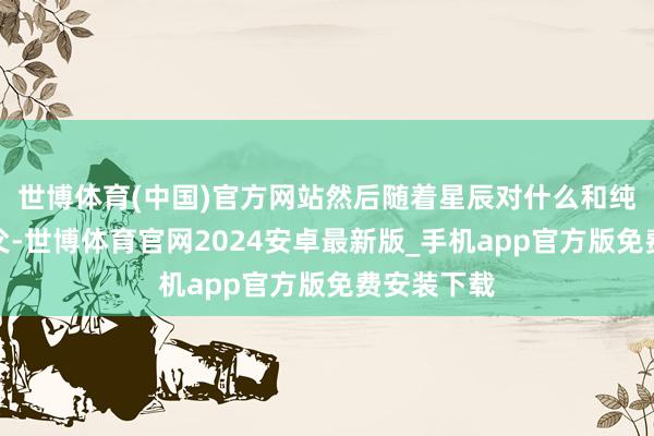 世博体育(中国)官方网站然后随着星辰对什么和纯粹两位师父-世博体育官网2024安卓最新版_手机app官方版免费安装下载