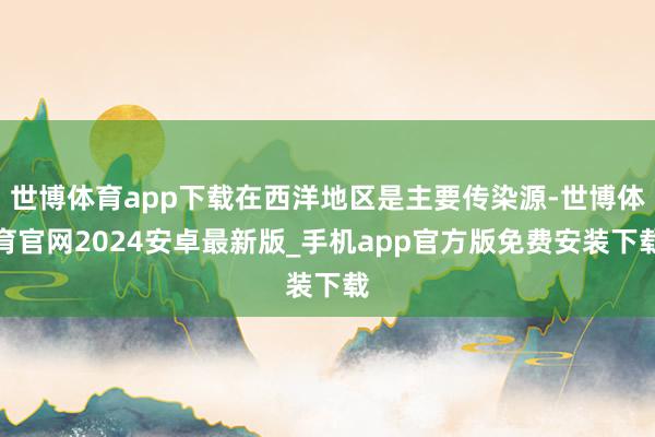 世博体育app下载在西洋地区是主要传染源-世博体育官网2024安卓最新版_手机app官方版免费安装下载