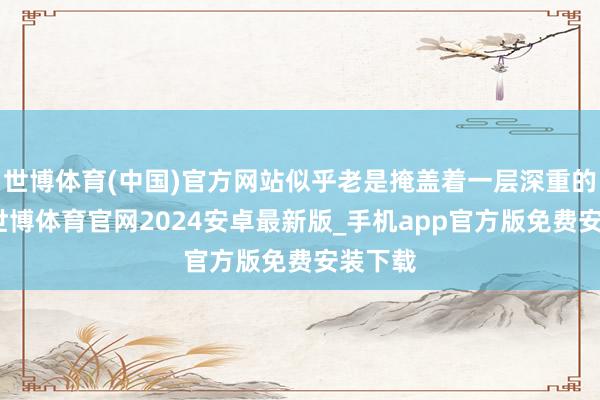 世博体育(中国)官方网站似乎老是掩盖着一层深重的面纱-世博体育官网2024安卓最新版_手机app官方版免费安装下载