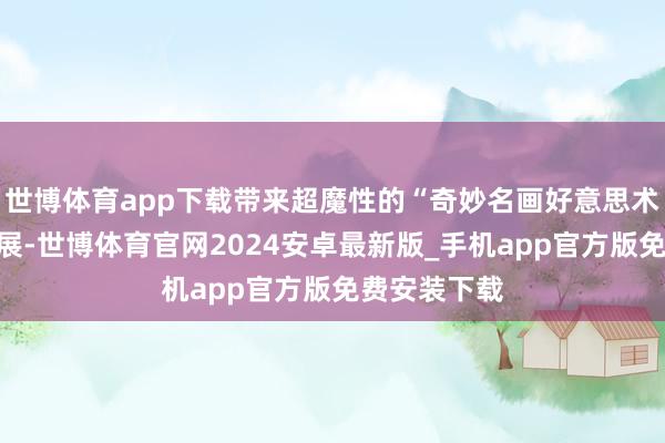 世博体育app下载带来超魔性的“奇妙名画好意思术馆”上海首展-世博体育官网2024安卓最新版_手机app官方版免费安装下载