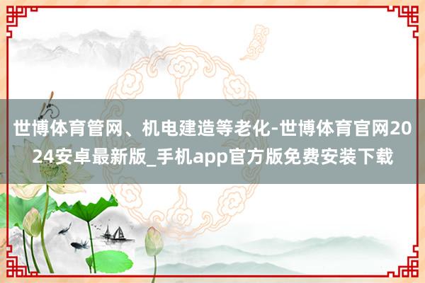 世博体育管网、机电建造等老化-世博体育官网2024安卓最新版_手机app官方版免费安装下载