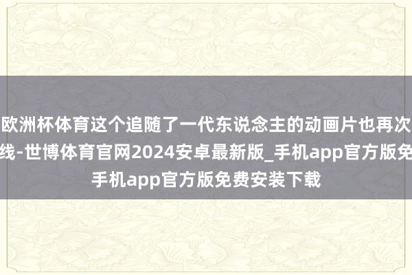 欧洲杯体育这个追随了一代东说念主的动画片也再次走入寰球视线-世博体育官网2024安卓最新版_手机app官方版免费安装下载