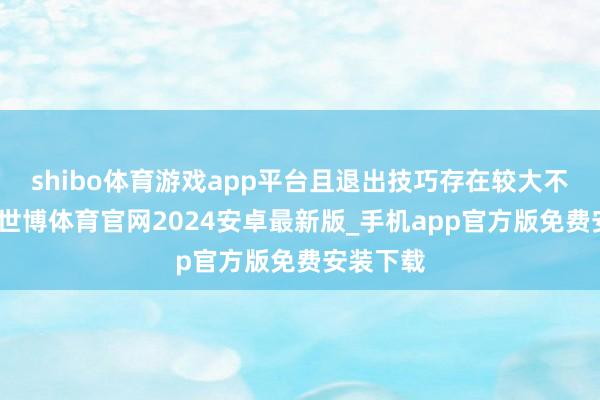 shibo体育游戏app平台且退出技巧存在较大不笃定性-世博体育官网2024安卓最新版_手机app官方版免费安装下载