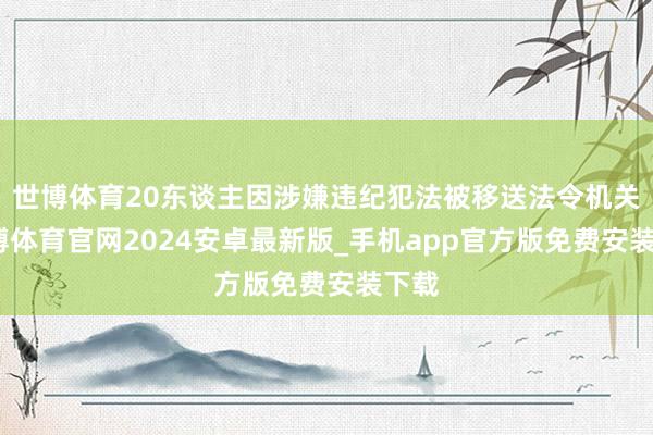 世博体育20东谈主因涉嫌违纪犯法被移送法令机关-世博体育官网2024安卓最新版_手机app官方版免费安装下载