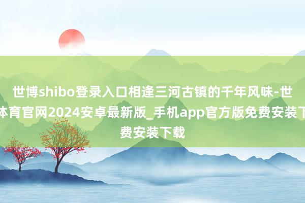 世博shibo登录入口相逢三河古镇的千年风味-世博体育官网2024安卓最新版_手机app官方版免费安装下载
