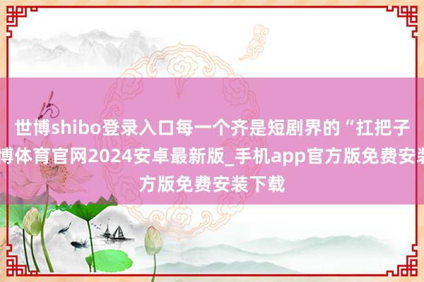 世博shibo登录入口每一个齐是短剧界的“扛把子”-世博体育官网2024安卓最新版_手机app官方版免费安装下载
