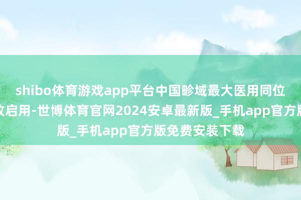 shibo体育游戏app平台中国畛域最大医用同位素坐蓐基地精致启用-世博体育官网2024安卓最新版_手机app官方版免费安装下载