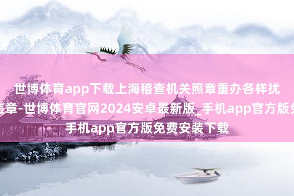 世博体育app下载　　上海稽查机关照章重办各样扰乱阛阓秩序违章-世博体育官网2024安卓最新版_手机app官方版免费安装下载