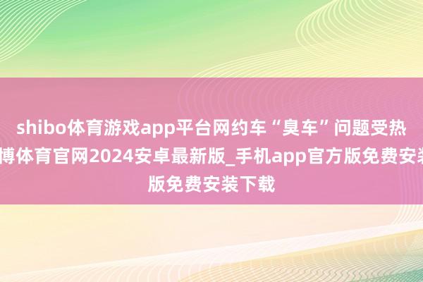shibo体育游戏app平台网约车“臭车”问题受热议-世博体育官网2024安卓最新版_手机app官方版免费安装下载