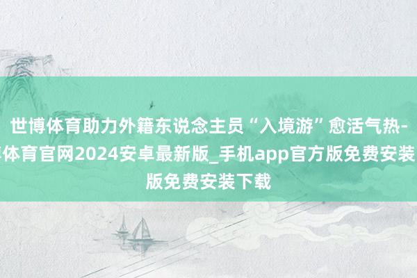 世博体育助力外籍东说念主员“入境游”愈活气热-世博体育官网2024安卓最新版_手机app官方版免费安装下载