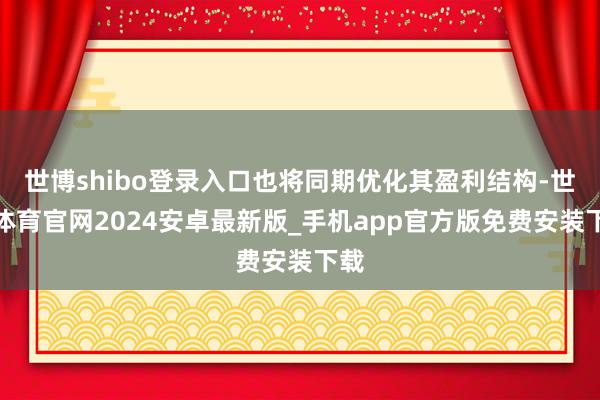 世博shibo登录入口也将同期优化其盈利结构-世博体育官网2024安卓最新版_手机app官方版免费安装下载