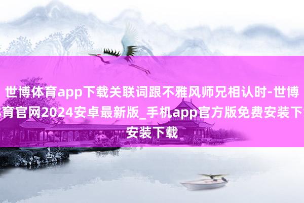 世博体育app下载关联词跟不雅风师兄相认时-世博体育官网2024安卓最新版_手机app官方版免费安装下载