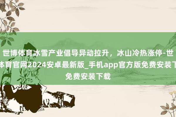 世博体育冰雪产业倡导异动拉升，冰山冷热涨停-世博体育官网2024安卓最新版_手机app官方版免费安装下载