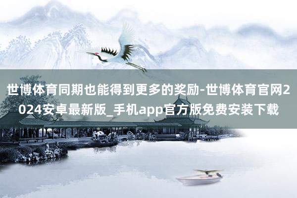 世博体育同期也能得到更多的奖励-世博体育官网2024安卓最新版_手机app官方版免费安装下载