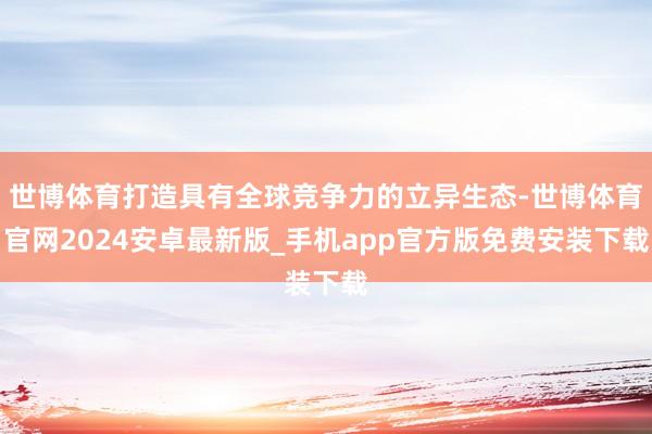 世博体育打造具有全球竞争力的立异生态-世博体育官网2024安卓最新版_手机app官方版免费安装下载