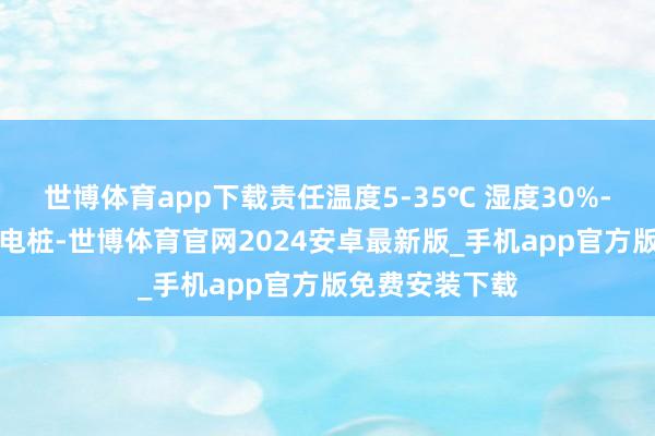 世博体育app下载责任温度5-35℃ 湿度30%-90%；更多充电桩-世博体育官网2024安卓最新版_手机app官方版免费安装下载