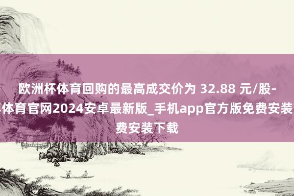 欧洲杯体育回购的最高成交价为 32.88 元/股-世博体育官网2024安卓最新版_手机app官方版免费安装下载