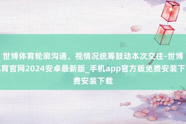 世博体育轮廓沟通、视情况统筹鼓动本次交往-世博体育官网2024安卓最新版_手机app官方版免费安装下载