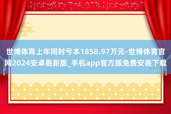 世博体育上年同时亏本1858.97万元-世博体育官网2024安卓最新版_手机app官方版免费安装下载