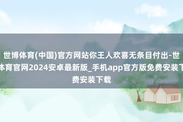 世博体育(中国)官方网站你王人欢喜无条目付出-世博体育官网2024安卓最新版_手机app官方版免费安装下载