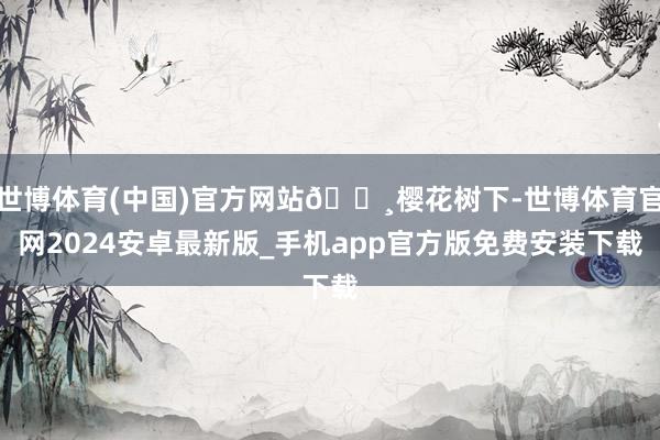 世博体育(中国)官方网站🌸樱花树下-世博体育官网2024安卓最新版_手机app官方版免费安装下载